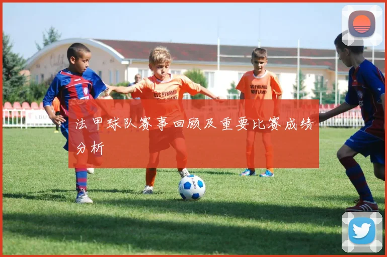 法甲球队赛事回顾及重要比赛成绩分析