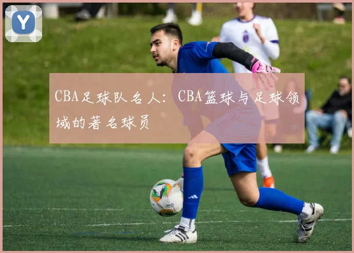 CBA足球队名人：CBA篮球与足球领域的著名球员